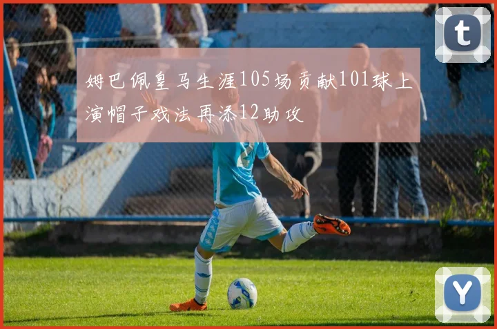 姆巴佩皇马生涯105场贡献101球上演帽子戏法再添12助攻