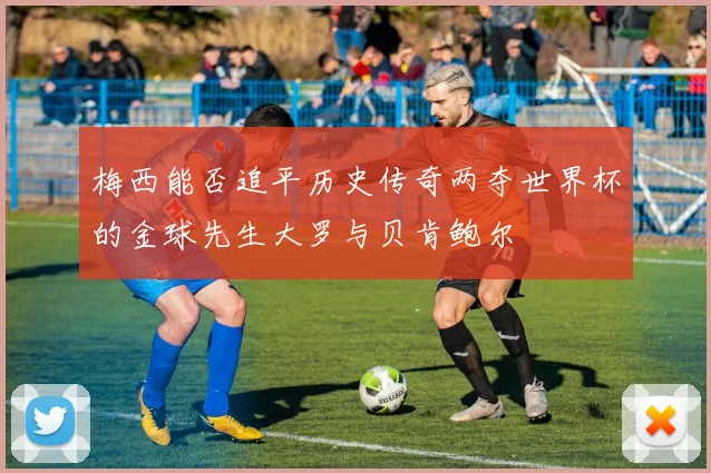 梅西能否追平历史传奇两夺世界杯的金球先生大罗与贝肯鲍尔