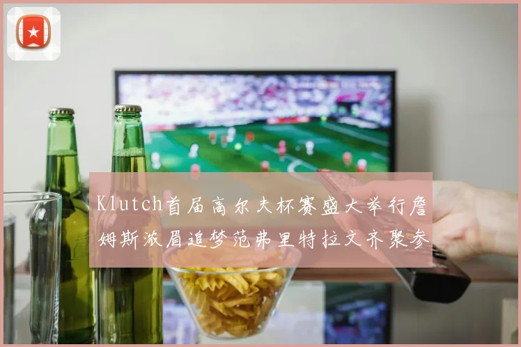 Klutch首届高尔夫杯赛盛大举行詹姆斯浓眉追梦范弗里特拉文齐聚参赛