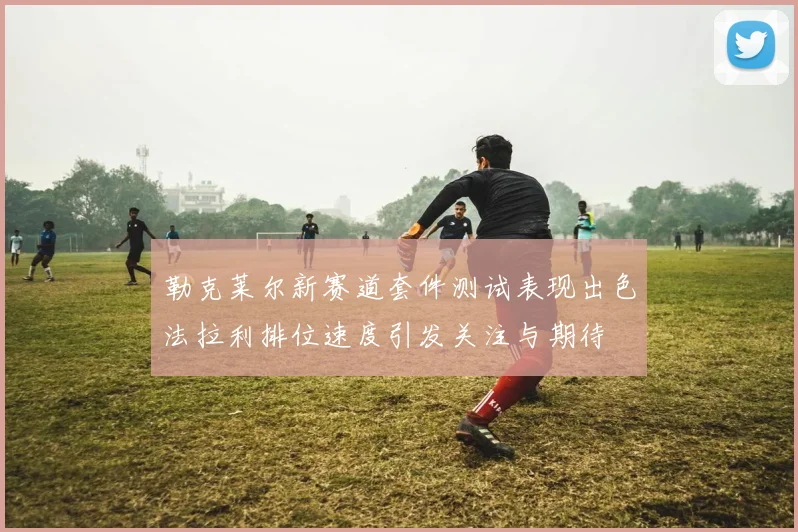 勒克莱尔新赛道套件测试表现出色法拉利排位速度引发关注与期待