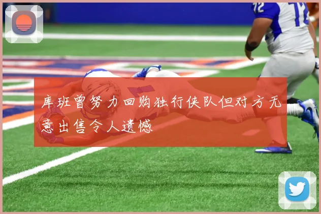 库班曾努力回购独行侠队但对方无意出售令人遗憾