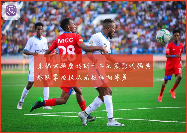 乐福回顾詹姆斯十年决策影响强调球队掌控权从老板转向球员