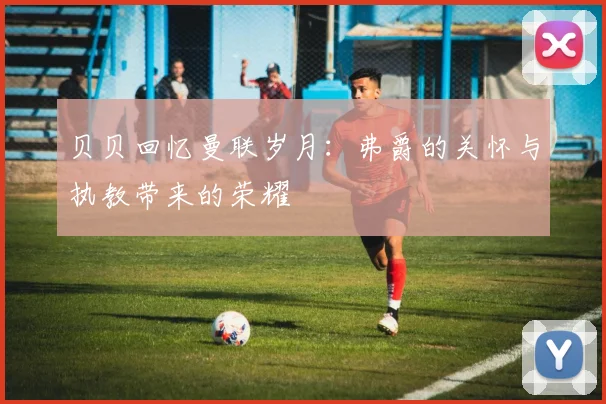 贝贝回忆曼联岁月：弗爵的关怀与执教带来的荣耀