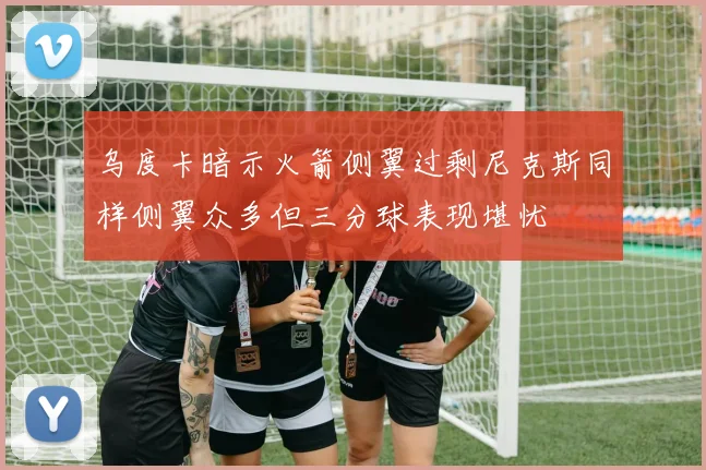 乌度卡暗示火箭侧翼过剩尼克斯同样侧翼众多但三分球表现堪忧