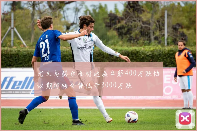 尤文与瑟尔洛特达成年薪400万欧协议期待转会费低于3000万欧