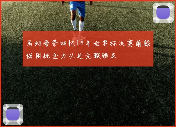 乌姆蒂蒂回忆18年世界杯决赛前膝伤困扰全力以赴无暇顾及