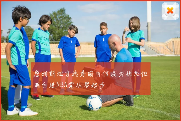 詹姆斯坦言选秀前自信成为状元但明白进NBA需从零起步