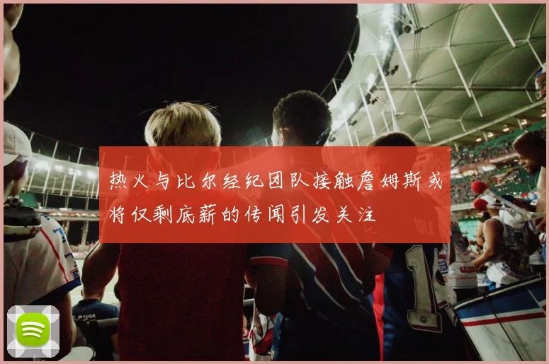 热火与比尔经纪团队接触詹姆斯或将仅剩底薪的传闻引发关注