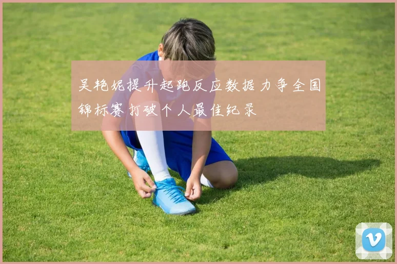 吴艳妮提升起跑反应数据力争全国锦标赛打破个人最佳纪录
