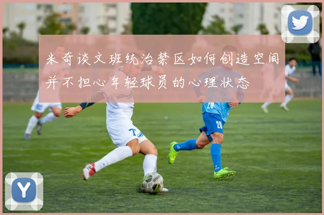 米奇谈文班统治禁区如何创造空间并不担心年轻球员的心理状态