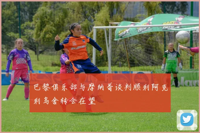 巴黎俱乐部与摩纳哥谈判顺利阿克利乌舍转会在望