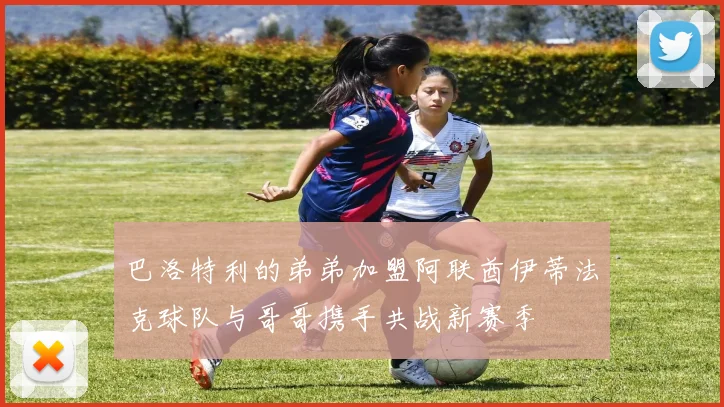 巴洛特利的弟弟加盟阿联酋伊蒂法克球队与哥哥携手共战新赛季