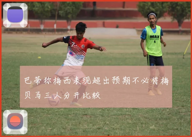 巴蒂称梅西表现超出预期不必将梅贝马三人分开比较