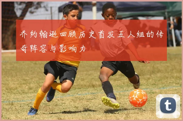 乔约翰逊回顾历史首发五人组的传奇阵容与影响力