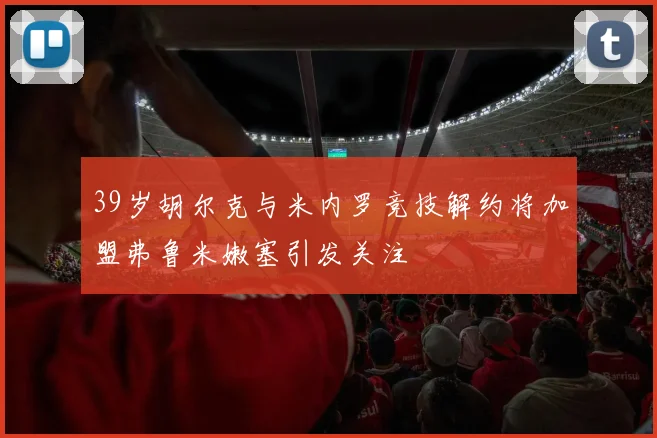 39岁胡尔克与米内罗竞技解约将加盟弗鲁米嫩塞引发关注