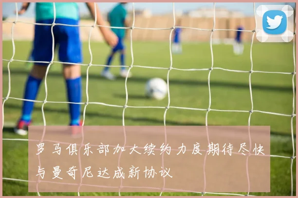 罗马俱乐部加大续约力度期待尽快与曼奇尼达成新协议