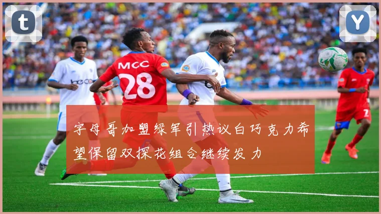字母哥加盟绿军引热议白巧克力希望保留双探花组合继续发力