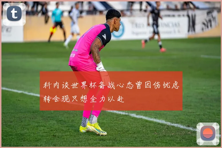 科内谈世界杯备战心态曾因伤忧虑转会现只想全力以赴