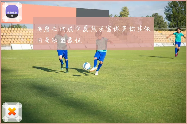 老詹去向成今夏焦点富保罗称其依旧是联盟象征