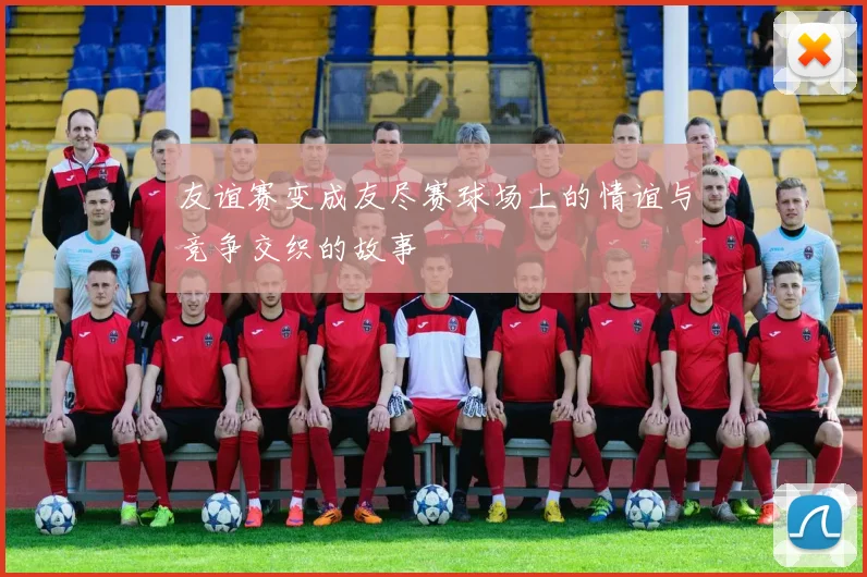 友谊赛变成友尽赛球场上的情谊与竞争交织的故事