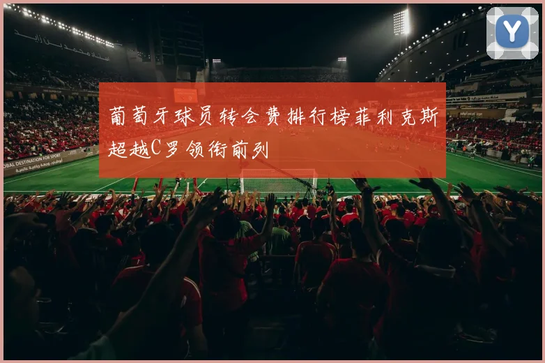 葡萄牙球员转会费排行榜菲利克斯超越C罗领衔前列