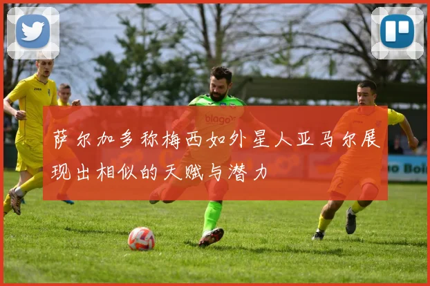 萨尔加多称梅西如外星人亚马尔展现出相似的天赋与潜力