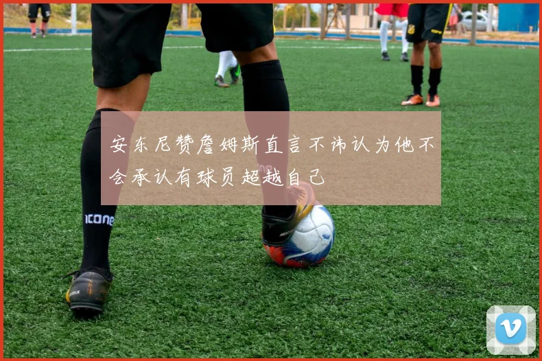 安东尼赞詹姆斯直言不讳认为他不会承认有球员超越自己