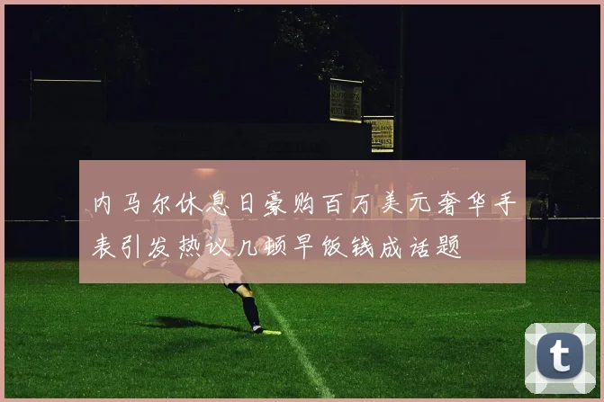 内马尔休息日豪购百万美元奢华手表引发热议几顿早饭钱成话题