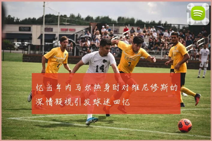 忆当年内马尔热身时对维尼修斯的深情凝视引发球迷回忆