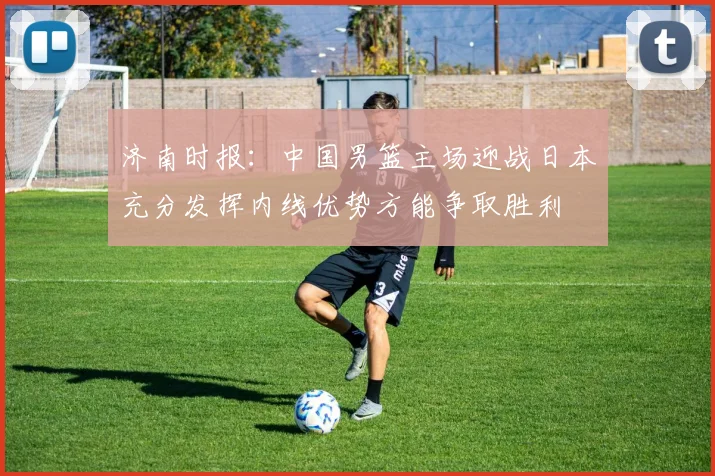 济南时报：中国男篮主场迎战日本充分发挥内线优势方能争取胜利